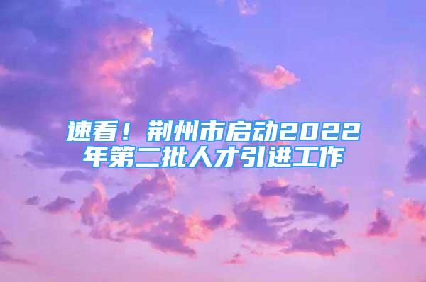 速看！荆州市启动2022年第二批人才引进工作