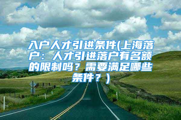 入户人才引进条件(上海落户：人才引进落户有名额的限制吗？需要满足哪些条件？)