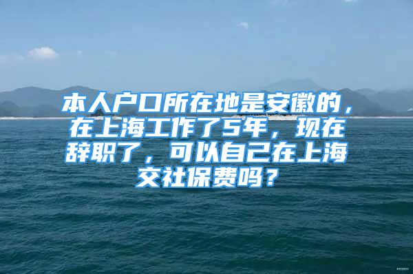 本人户口所在地是安徽的，在上海工作了5年，现在辞职了，可以自己在上海交社保费吗？