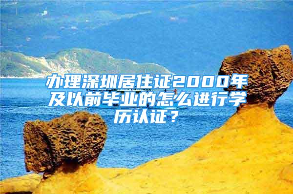 办理深圳居住证2000年及以前毕业的怎么进行学历认证？