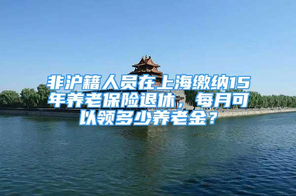 非沪籍人员在上海缴纳15年养老保险退休，每月可以领多少养老金？