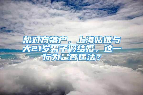帮对方落户，上海姑娘与大21岁男子假结婚，这一行为是否违法？