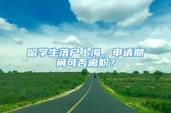 留学生落户上海，申请期间可否离职？