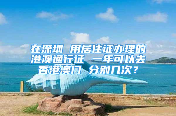 在深圳 用居住证办理的港澳通行证 一年可以去香港澳门 分别几次？