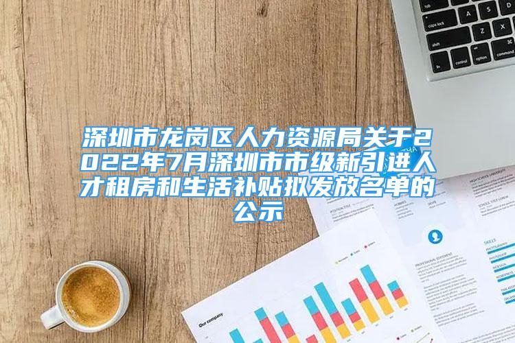 深圳市龙岗区人力资源局关于2022年7月深圳市市级新引进人才租房和生活补贴拟发放名单的公示