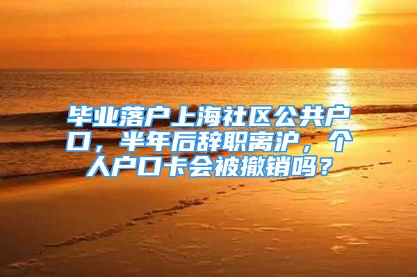 毕业落户上海社区公共户口，半年后辞职离沪，个人户口卡会被撤销吗？