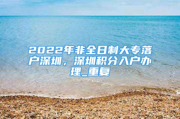 2022年非全日制大专落户深圳，深圳积分入户办理_重复