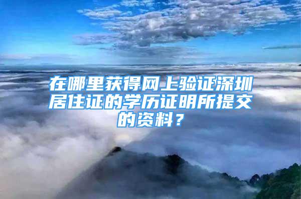 在哪里获得网上验证深圳居住证的学历证明所提交的资料？