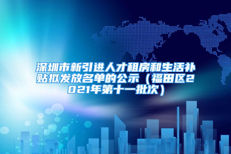 深圳市新引进人才租房和生活补贴拟发放名单的公示（福田区2021年第十一批次）