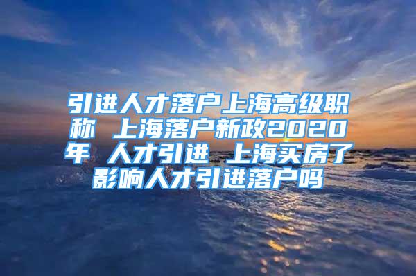 引进人才落户上海高级职称 上海落户新政2020年 人才引进 上海买房了影响人才引进落户吗
