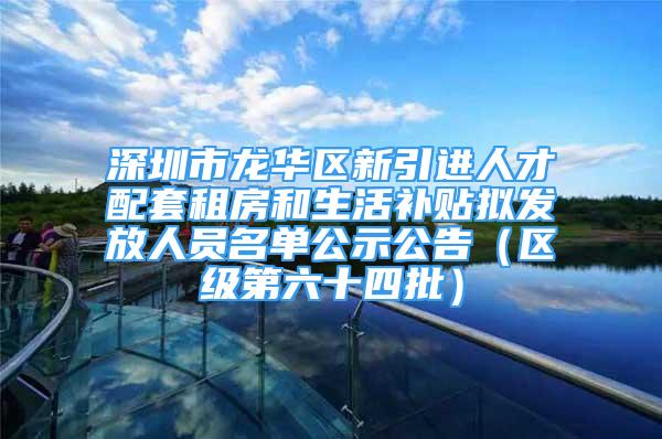 深圳市龙华区新引进人才配套租房和生活补贴拟发放人员名单公示公告（区级第六十四批）