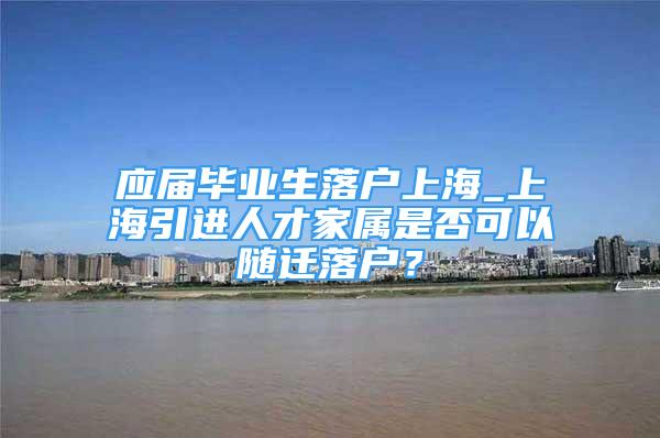 应届毕业生落户上海_上海引进人才家属是否可以随迁落户？