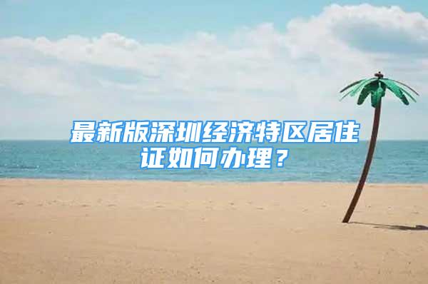 最新版深圳经济特区居住证如何办理？