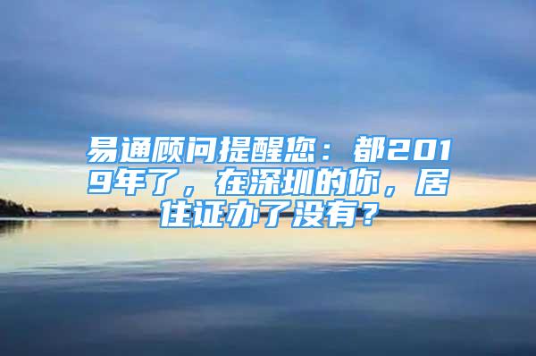 易通顾问提醒您：都2019年了，在深圳的你，居住证办了没有？