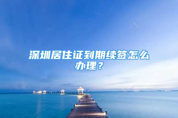 深圳居住证到期续签怎么办理？