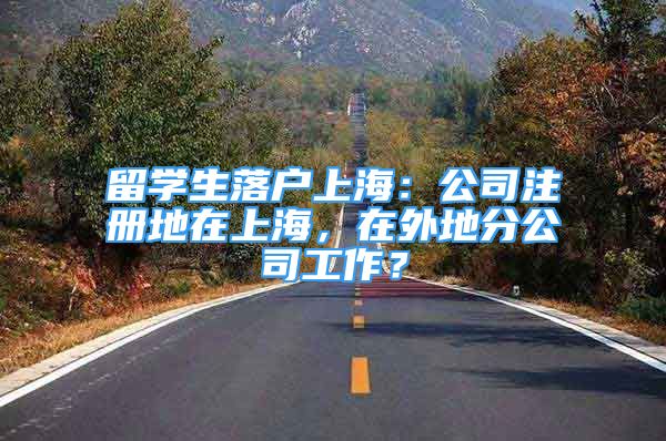 留学生落户上海：公司注册地在上海，在外地分公司工作？