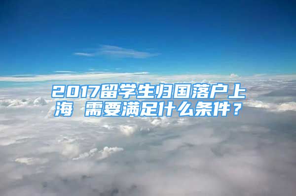 2017留学生归国落户上海 需要满足什么条件？