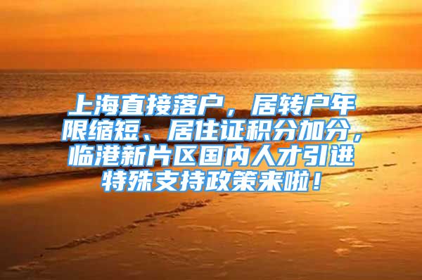 上海直接落户，居转户年限缩短、居住证积分加分，临港新片区国内人才引进特殊支持政策来啦！