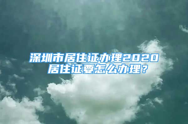 深圳市居住证办理2020 居住证要怎么办理？