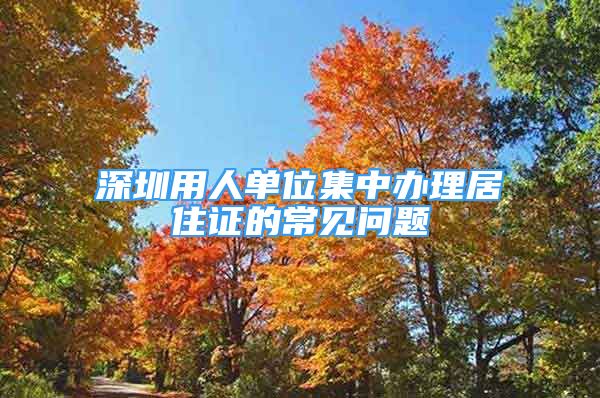 深圳用人单位集中办理居住证的常见问题
