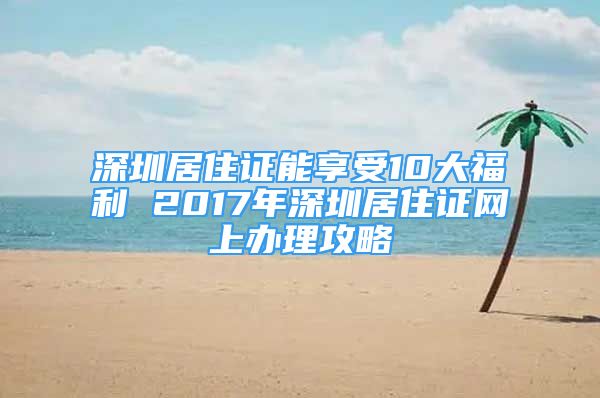 深圳居住证能享受10大福利 2017年深圳居住证网上办理攻略