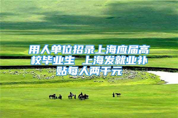 用人单位招录上海应届高校毕业生 上海发就业补贴每人两千元