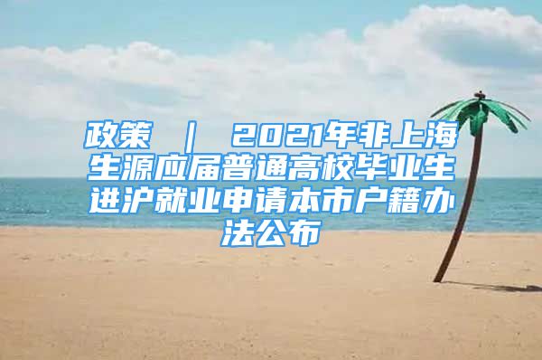 政策 ｜ 2021年非上海生源应届普通高校毕业生进沪就业申请本市户籍办法公布