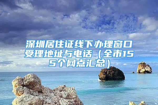 深圳居住证线下办理窗口受理地址与电话（全市155个网点汇总）