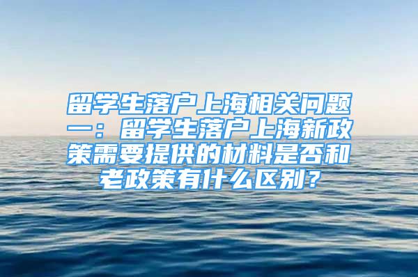 留学生落户上海相关问题一：留学生落户上海新政策需要提供的材料是否和老政策有什么区别？