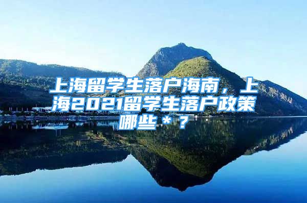 上海留学生落户海南，上海2021留学生落户政策哪些＊？