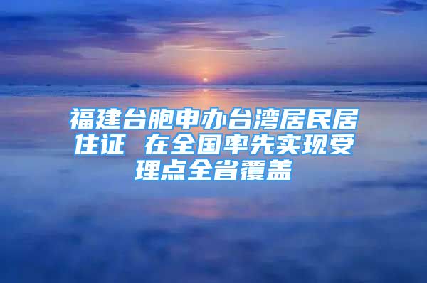 福建台胞申办台湾居民居住证 在全国率先实现受理点全省覆盖