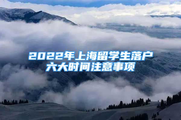 2022年上海留学生落户六大时间注意事项
