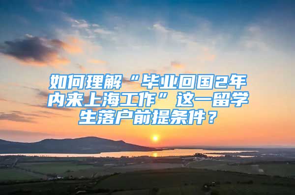如何理解“毕业回国2年内来上海工作”这一留学生落户前提条件？