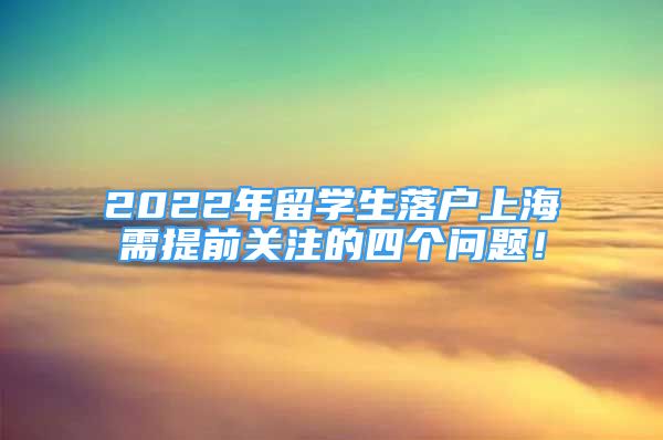 2022年留学生落户上海需提前关注的四个问题！