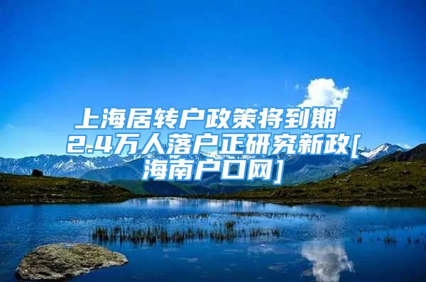 上海居转户政策将到期 2.4万人落户正研究新政[海南户口网]