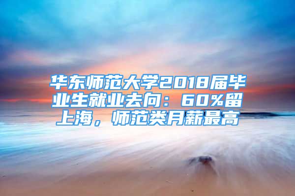 华东师范大学2018届毕业生就业去向：60%留上海，师范类月薪最高