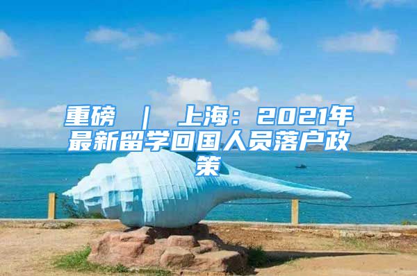 重磅 ｜ 上海：2021年最新留学回国人员落户政策