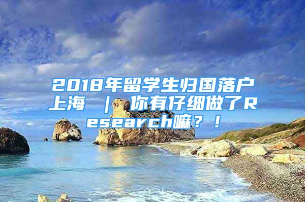 2018年留学生归国落户上海 ｜ 你有仔细做了Research嘛？！