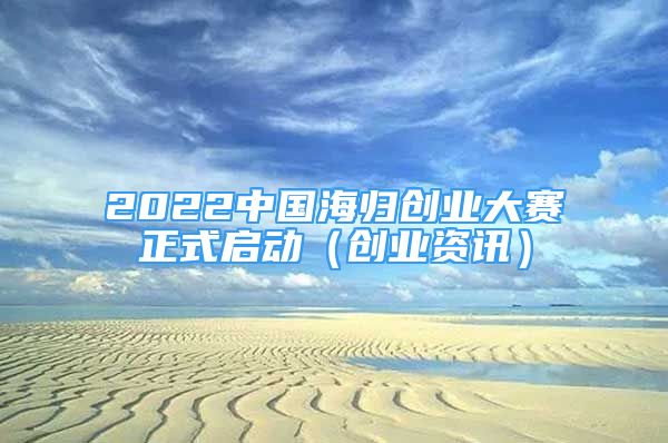 2022中国海归创业大赛正式启动（创业资讯）
