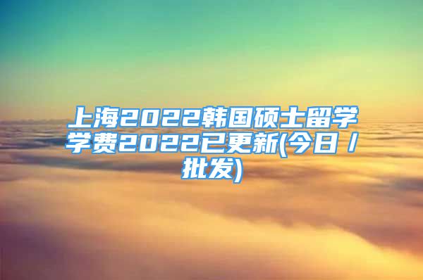 上海2022韩国硕士留学学费2022已更新(今日／批发)