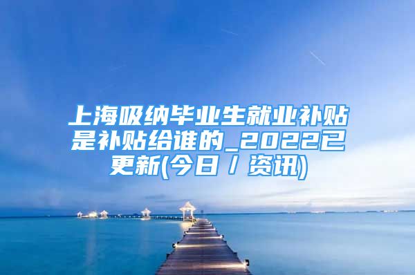 上海吸纳毕业生就业补贴是补贴给谁的_2022已更新(今日／资讯)