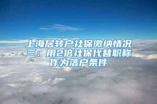 上海居转户社保缴纳情况三：用2倍社保代替职称作为落户条件