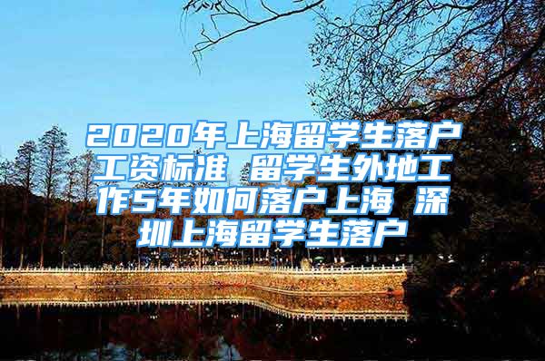 2020年上海留学生落户工资标准 留学生外地工作5年如何落户上海 深圳上海留学生落户