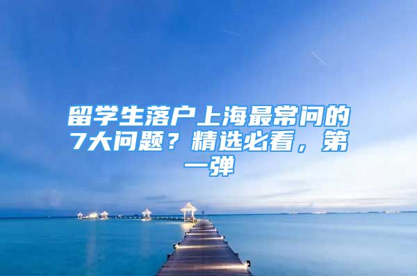 留学生落户上海最常问的7大问题？精选必看，第一弹