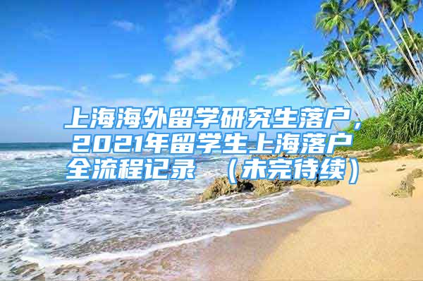上海海外留学研究生落户，2021年留学生上海落户全流程记录 （未完待续）