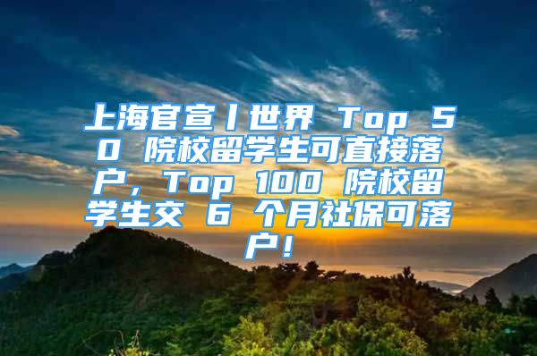 上海官宣丨世界 Top 50 院校留学生可直接落户，Top 100 院校留学生交 6 个月社保可落户！
