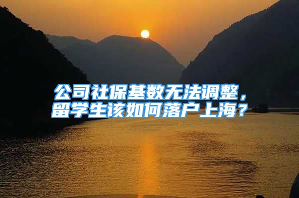 公司社保基数无法调整，留学生该如何落户上海？