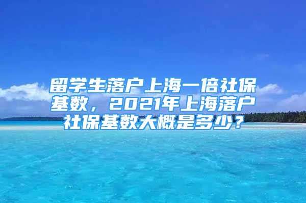 留学生落户上海一倍社保基数，2021年上海落户社保基数大概是多少？