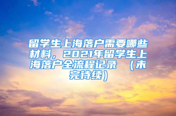 留学生上海落户需要哪些材料，2021年留学生上海落户全流程记录 （未完待续）
