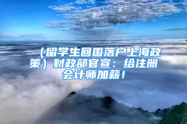 （留学生回国落户上海政策）财政部官宣：给注册会计师加薪！